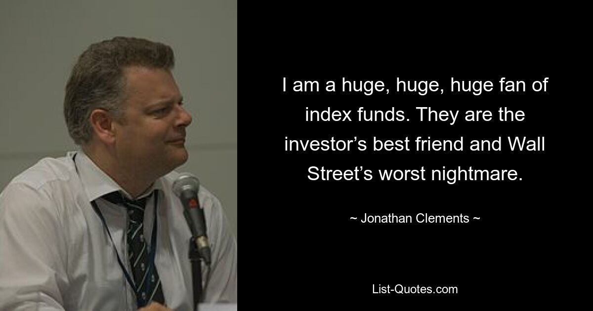 I am a huge, huge, huge fan of index funds. They are the investor’s best friend and Wall Street’s worst nightmare. — © Jonathan Clements