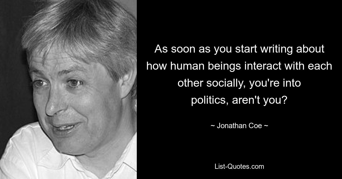 As soon as you start writing about how human beings interact with each other socially, you're into politics, aren't you? — © Jonathan Coe