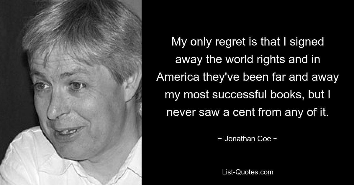 My only regret is that I signed away the world rights and in America they've been far and away my most successful books, but I never saw a cent from any of it. — © Jonathan Coe