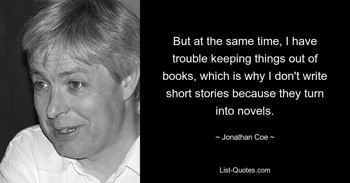 But at the same time, I have trouble keeping things out of books, which is why I don't write short stories because they turn into novels. — © Jonathan Coe