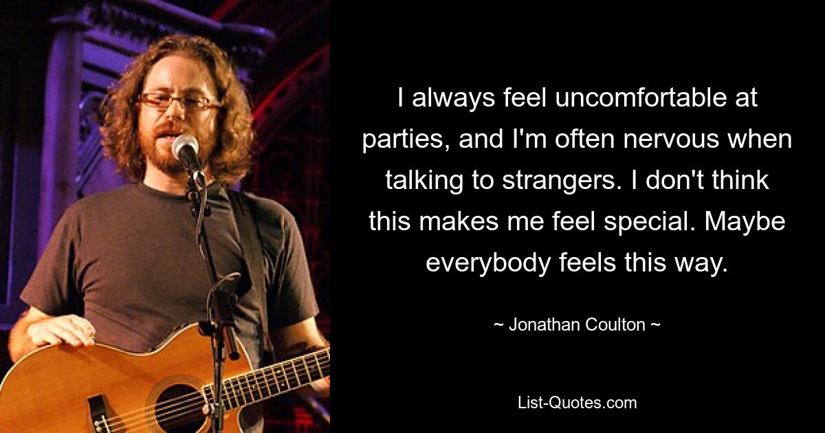 I always feel uncomfortable at parties, and I'm often nervous when talking to strangers. I don't think this makes me feel special. Maybe everybody feels this way. — © Jonathan Coulton