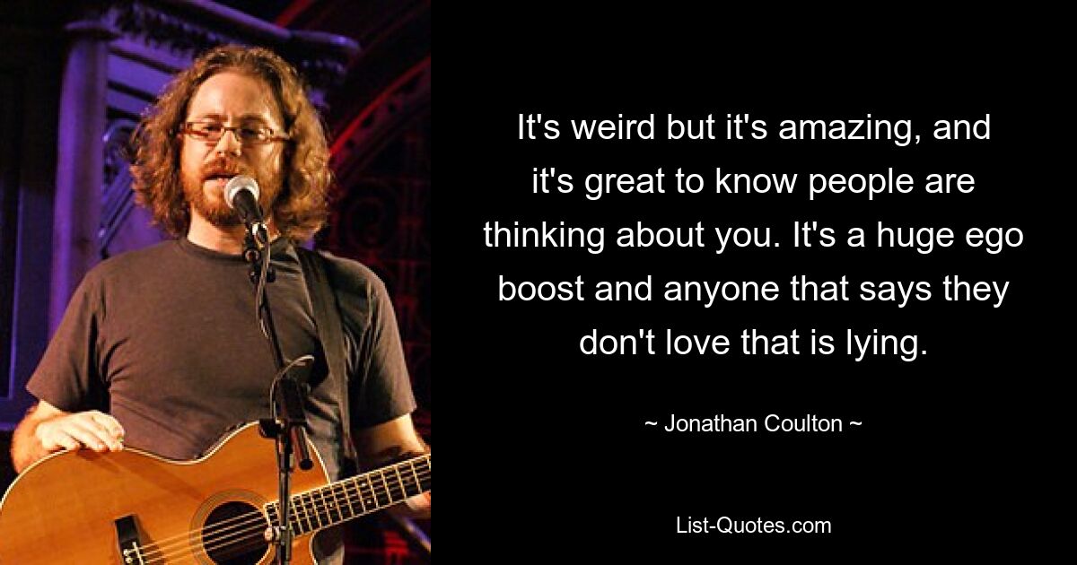 It's weird but it's amazing, and it's great to know people are thinking about you. It's a huge ego boost and anyone that says they don't love that is lying. — © Jonathan Coulton