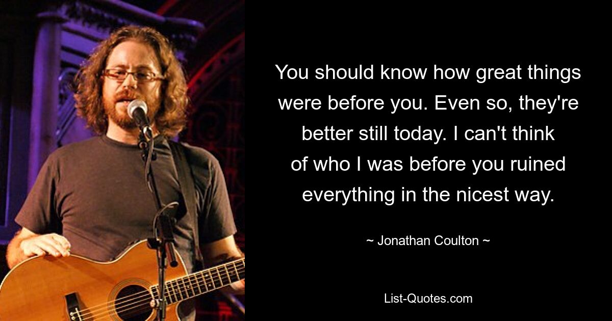 You should know how great things were before you. Even so, they're better still today. I can't think of who I was before you ruined everything in the nicest way. — © Jonathan Coulton