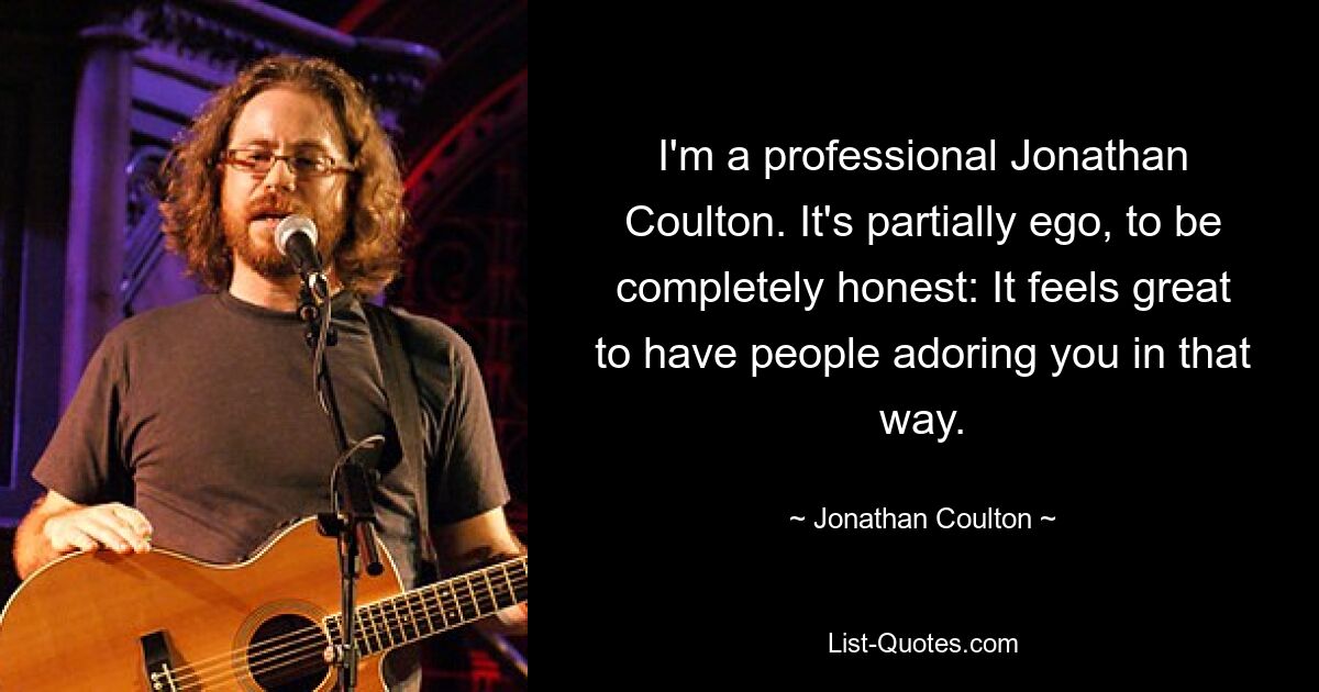 I'm a professional Jonathan Coulton. It's partially ego, to be completely honest: It feels great to have people adoring you in that way. — © Jonathan Coulton