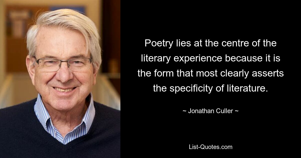 Poetry lies at the centre of the literary experience because it is the form that most clearly asserts the specificity of literature. — © Jonathan Culler