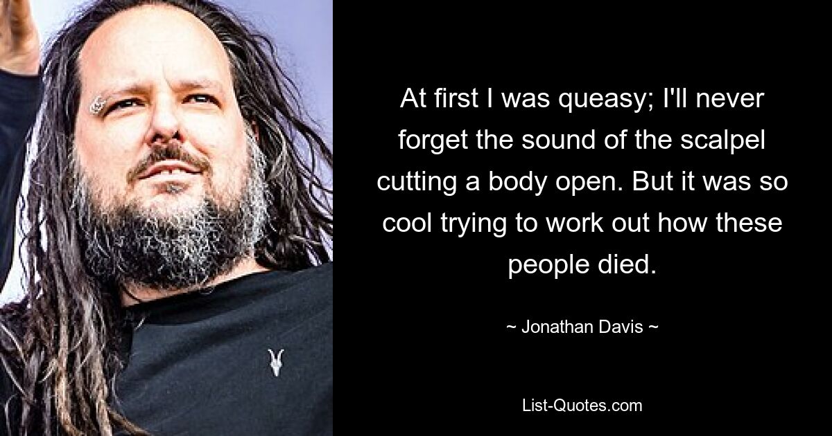 At first I was queasy; I'll never forget the sound of the scalpel cutting a body open. But it was so cool trying to work out how these people died. — © Jonathan Davis