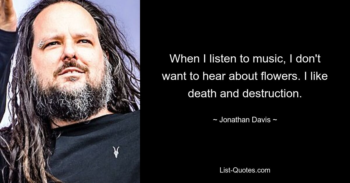 When I listen to music, I don't want to hear about flowers. I like death and destruction. — © Jonathan Davis