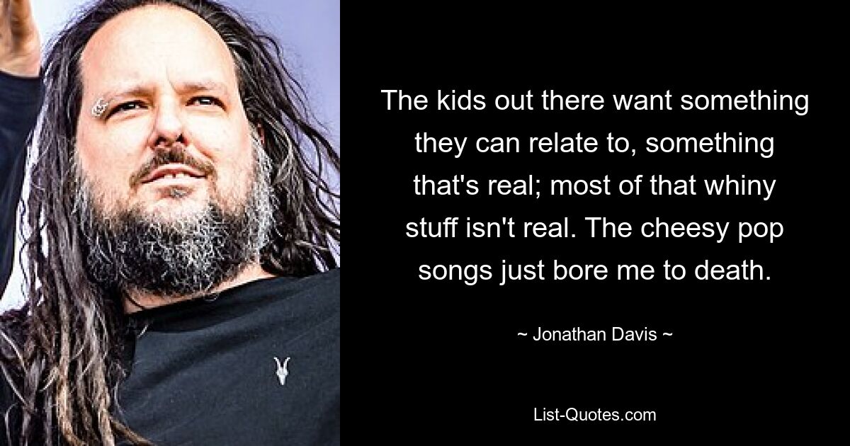 The kids out there want something they can relate to, something that's real; most of that whiny stuff isn't real. The cheesy pop songs just bore me to death. — © Jonathan Davis