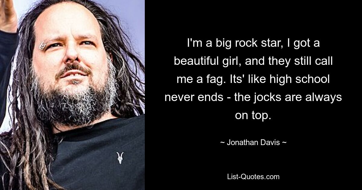 I'm a big rock star, I got a beautiful girl, and they still call me a fag. Its' like high school never ends - the jocks are always on top. — © Jonathan Davis