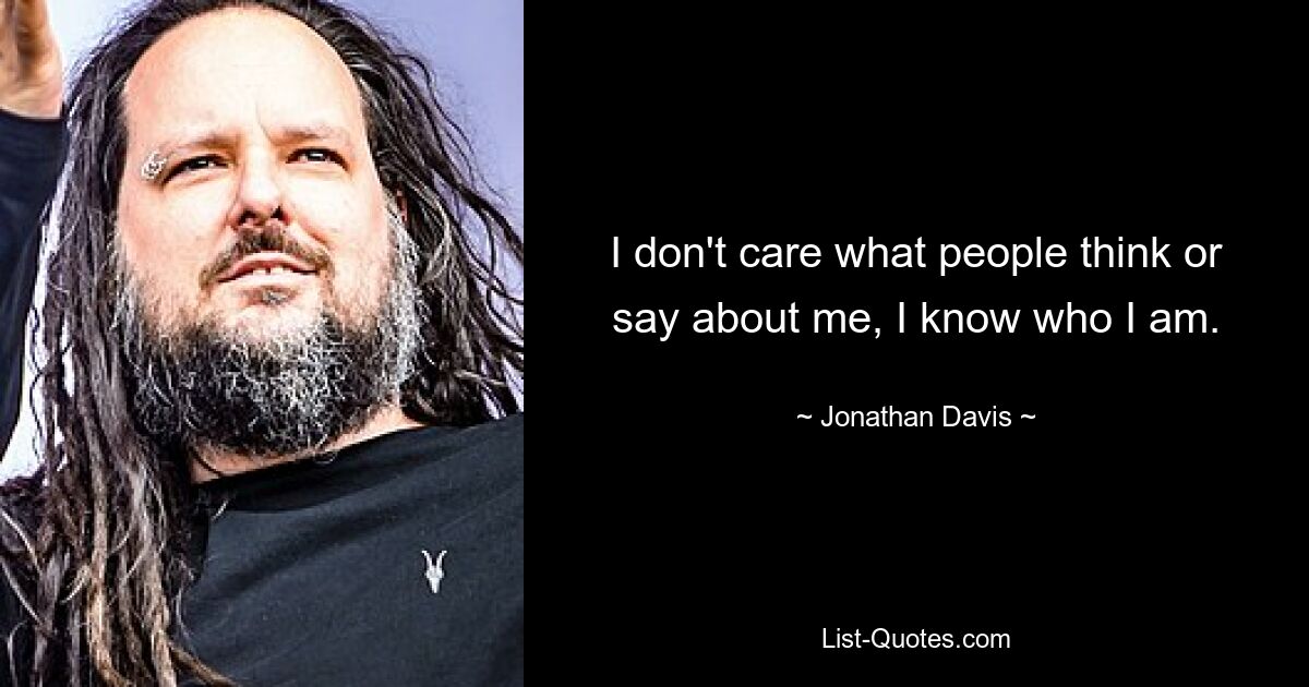 I don't care what people think or say about me, I know who I am. — © Jonathan Davis