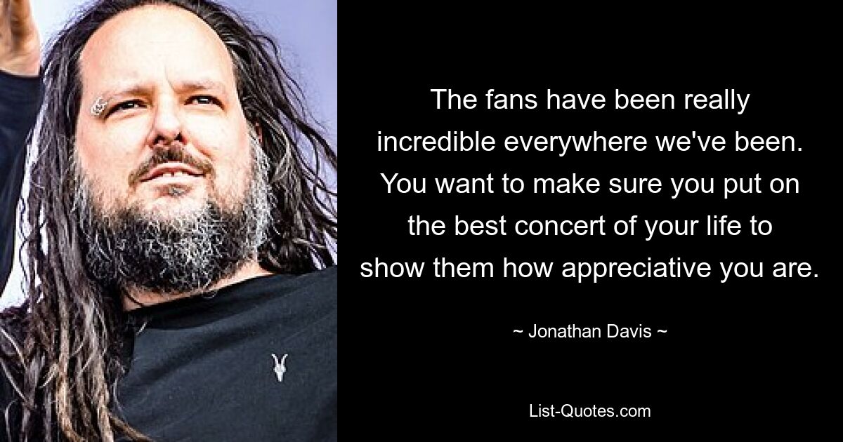 The fans have been really incredible everywhere we've been. You want to make sure you put on the best concert of your life to show them how appreciative you are. — © Jonathan Davis