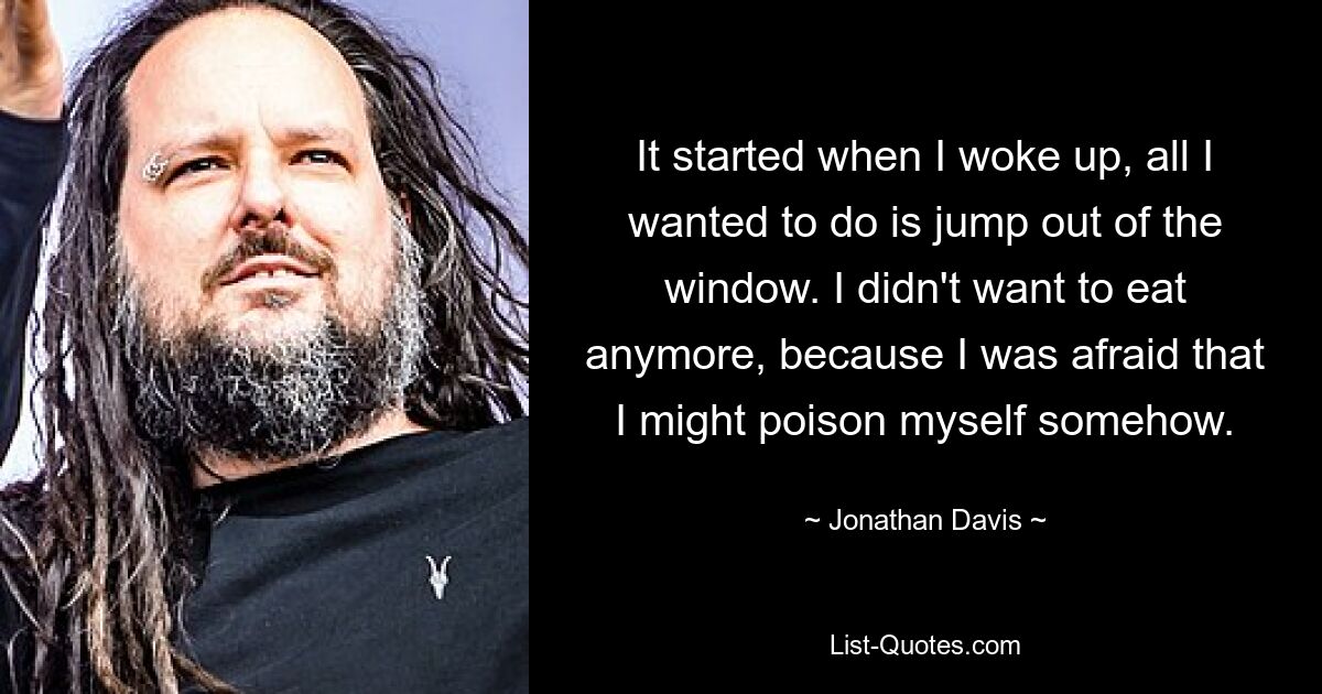 It started when I woke up, all I wanted to do is jump out of the window. I didn't want to eat anymore, because I was afraid that I might poison myself somehow. — © Jonathan Davis