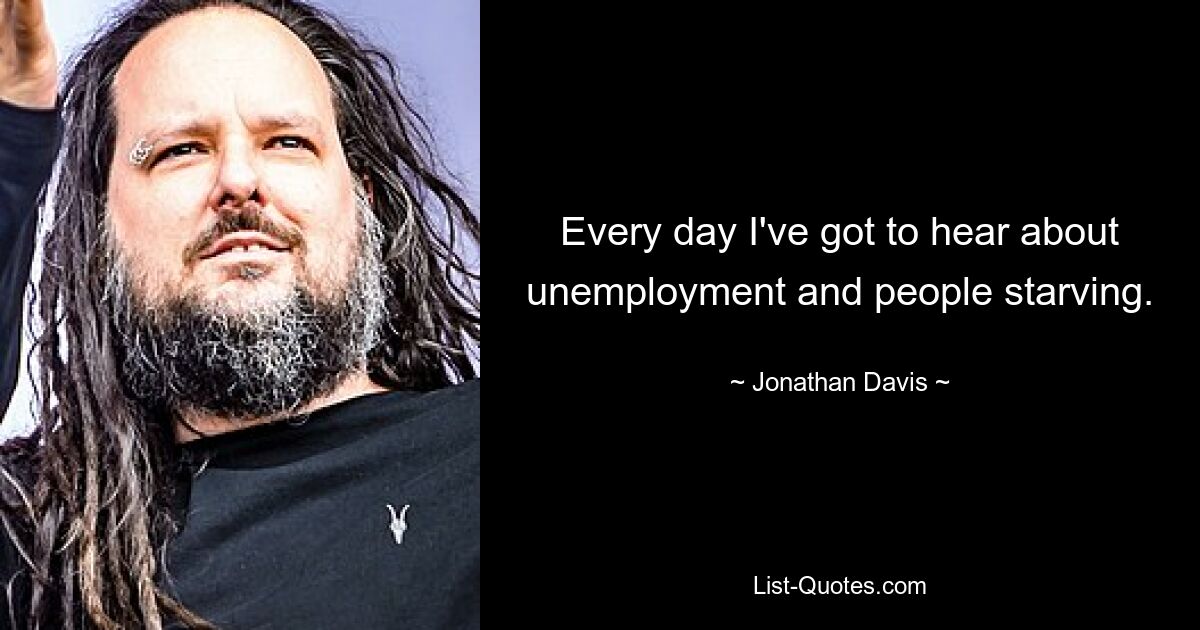 Every day I've got to hear about unemployment and people starving. — © Jonathan Davis