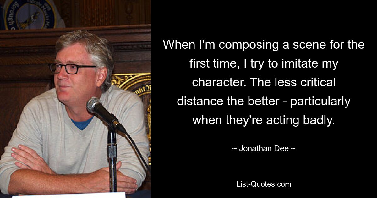 When I'm composing a scene for the first time, I try to imitate my character. The less critical distance the better - particularly when they're acting badly. — © Jonathan Dee