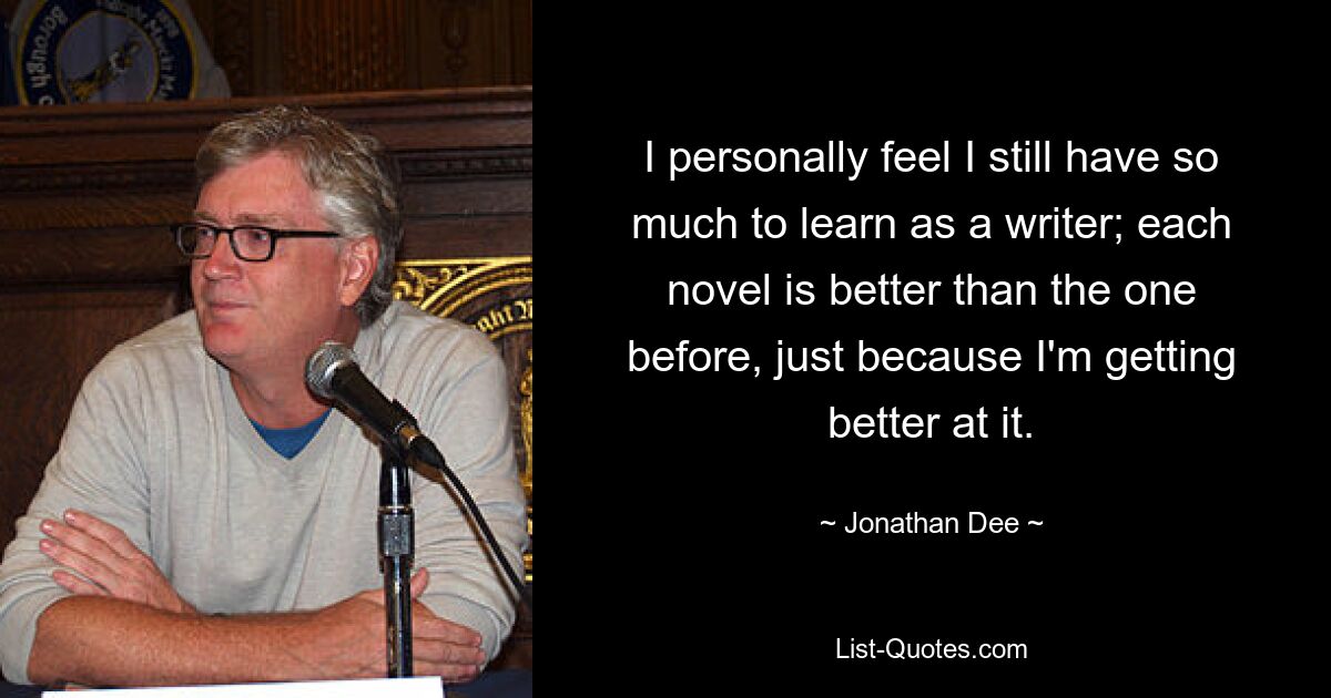 I personally feel I still have so much to learn as a writer; each novel is better than the one before, just because I'm getting better at it. — © Jonathan Dee