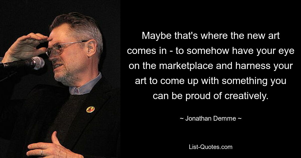 Maybe that's where the new art comes in - to somehow have your eye on the marketplace and harness your art to come up with something you can be proud of creatively. — © Jonathan Demme