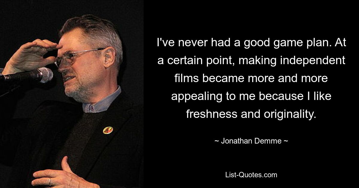 I've never had a good game plan. At a certain point, making independent films became more and more appealing to me because I like freshness and originality. — © Jonathan Demme