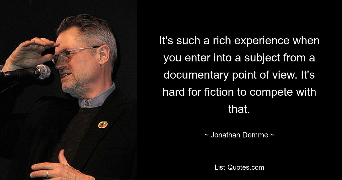 It's such a rich experience when you enter into a subject from a documentary point of view. It's hard for fiction to compete with that. — © Jonathan Demme