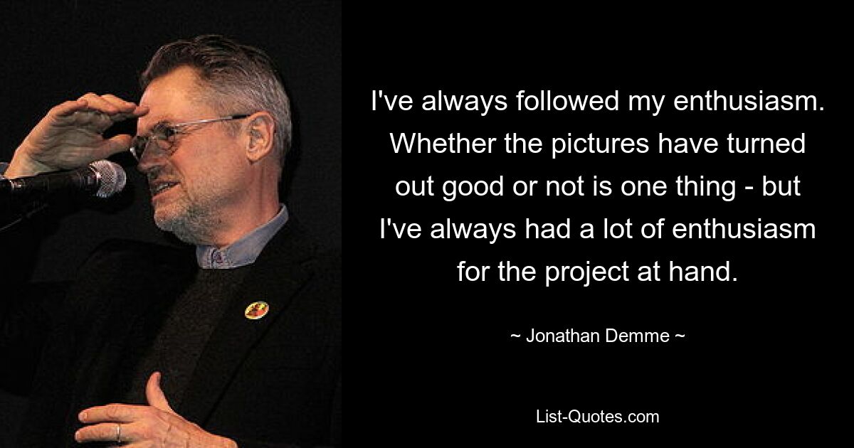 I've always followed my enthusiasm. Whether the pictures have turned out good or not is one thing - but I've always had a lot of enthusiasm for the project at hand. — © Jonathan Demme