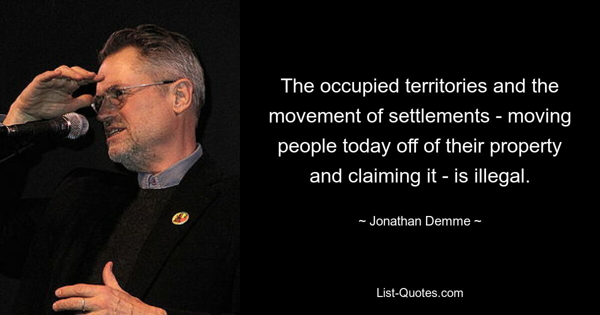 The occupied territories and the movement of settlements - moving people today off of their property and claiming it - is illegal. — © Jonathan Demme