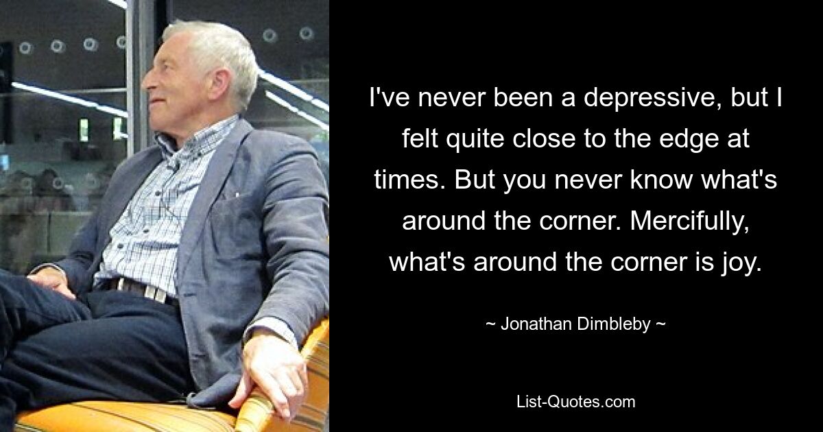 I've never been a depressive, but I felt quite close to the edge at times. But you never know what's around the corner. Mercifully, what's around the corner is joy. — © Jonathan Dimbleby