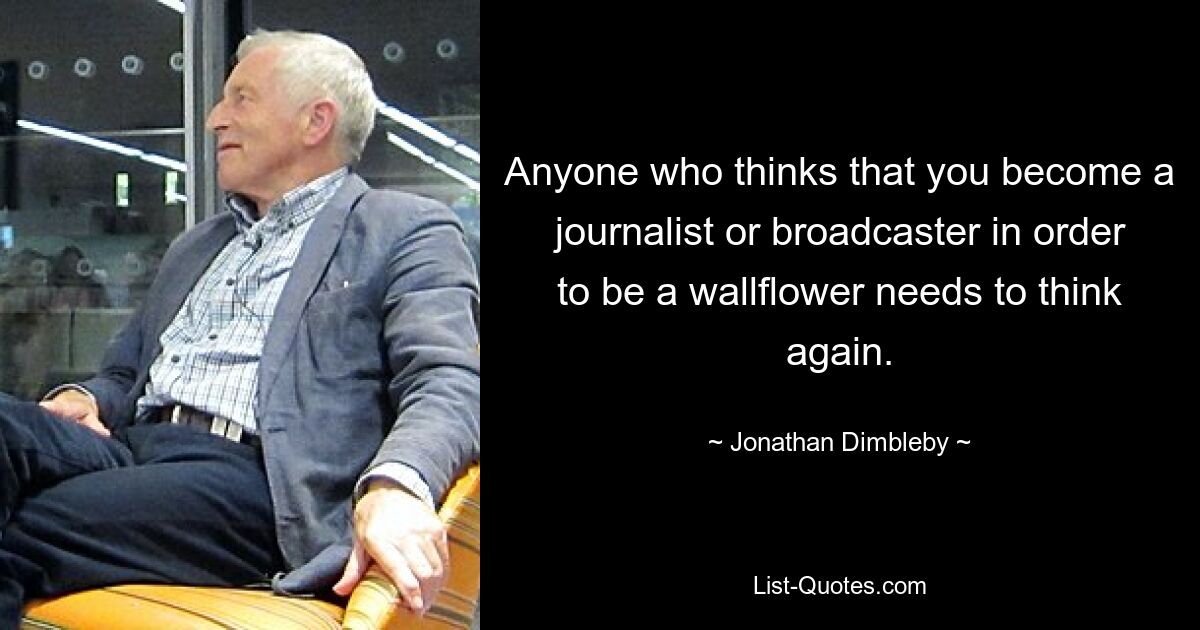 Anyone who thinks that you become a journalist or broadcaster in order to be a wallflower needs to think again. — © Jonathan Dimbleby