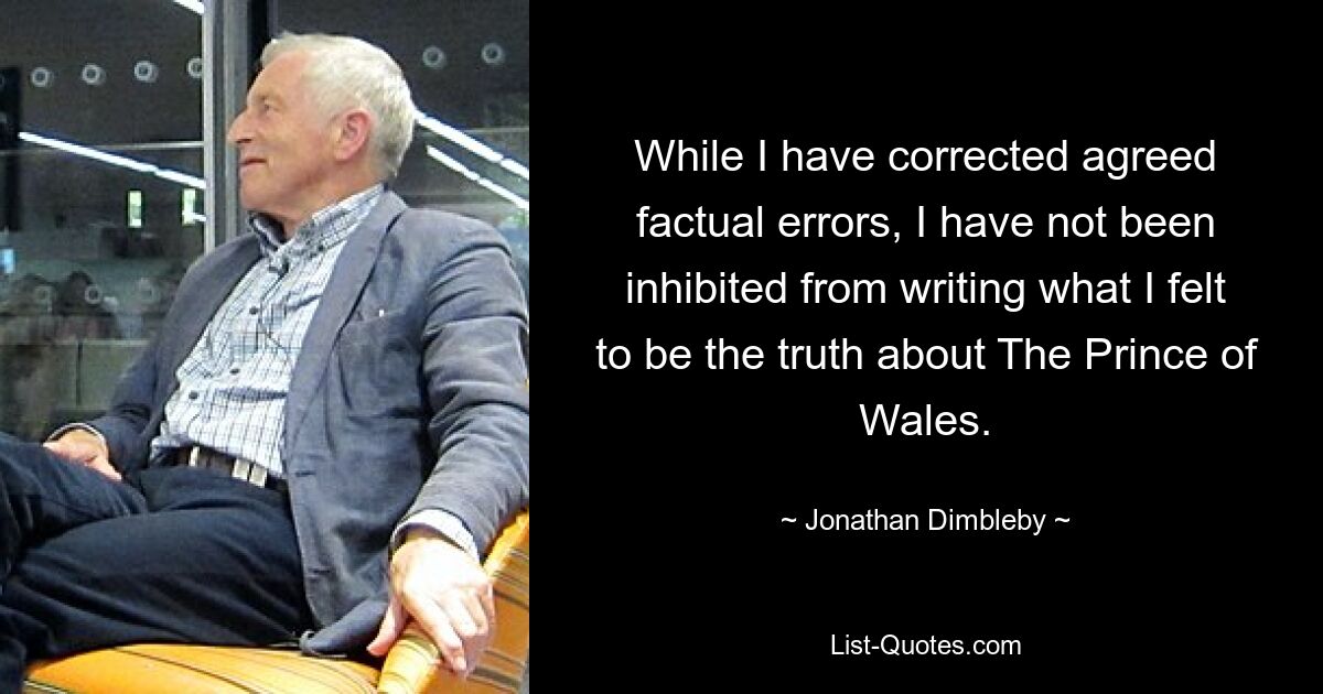 While I have corrected agreed factual errors, I have not been inhibited from writing what I felt to be the truth about The Prince of Wales. — © Jonathan Dimbleby