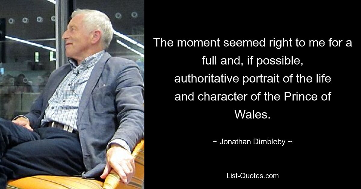 The moment seemed right to me for a full and, if possible, authoritative portrait of the life and character of the Prince of Wales. — © Jonathan Dimbleby