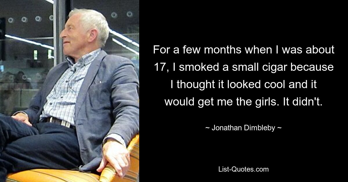 For a few months when I was about 17, I smoked a small cigar because I thought it looked cool and it would get me the girls. It didn't. — © Jonathan Dimbleby