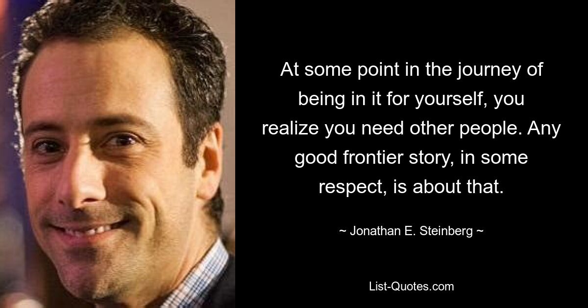 At some point in the journey of being in it for yourself, you realize you need other people. Any good frontier story, in some respect, is about that. — © Jonathan E. Steinberg