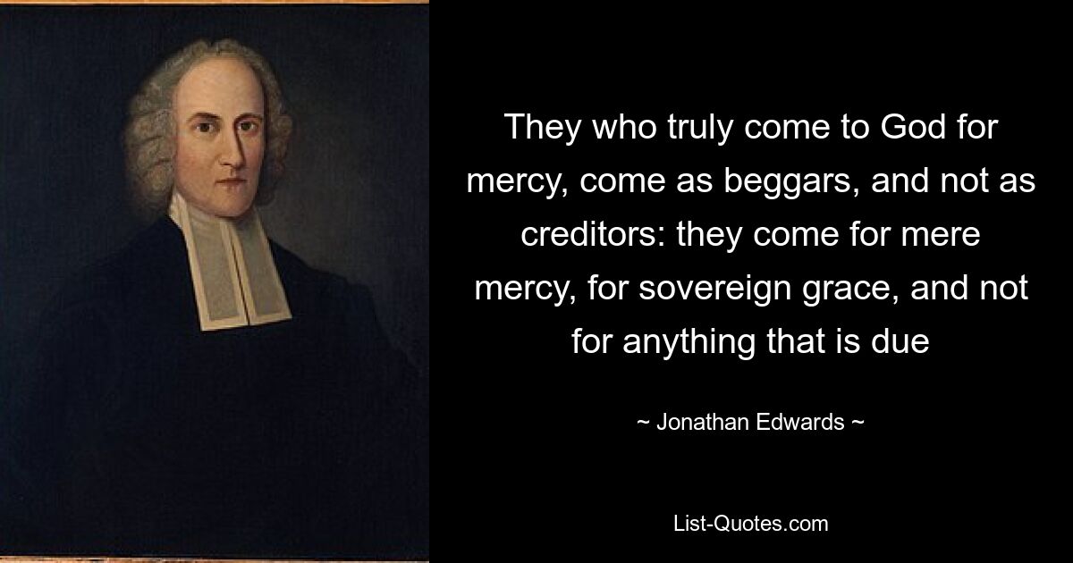 They who truly come to God for mercy, come as beggars, and not as creditors: they come for mere mercy, for sovereign grace, and not for anything that is due — © Jonathan Edwards