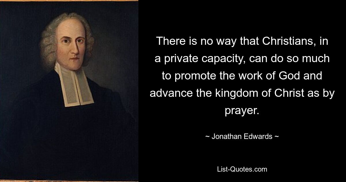 There is no way that Christians, in a private capacity, can do so much to promote the work of God and advance the kingdom of Christ as by prayer. — © Jonathan Edwards