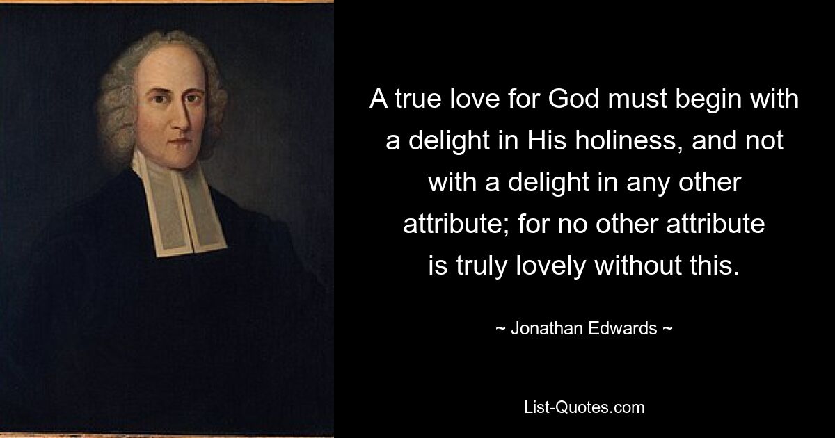 A true love for God must begin with a delight in His holiness, and not with a delight in any other attribute; for no other attribute is truly lovely without this. — © Jonathan Edwards