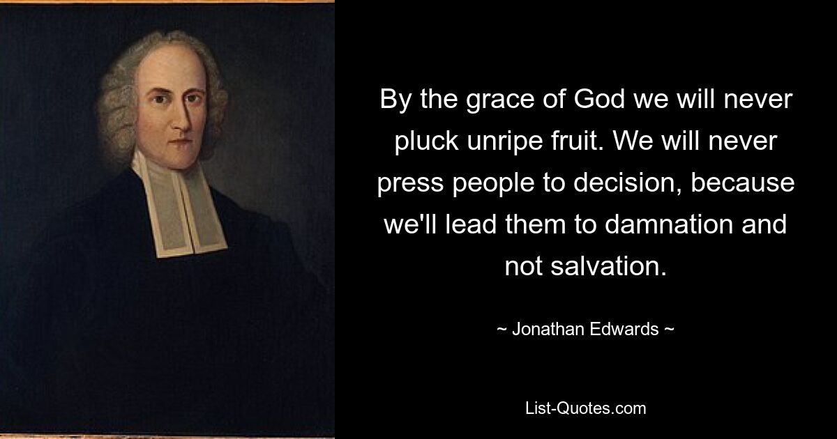 By the grace of God we will never pluck unripe fruit. We will never press people to decision, because we'll lead them to damnation and not salvation. — © Jonathan Edwards