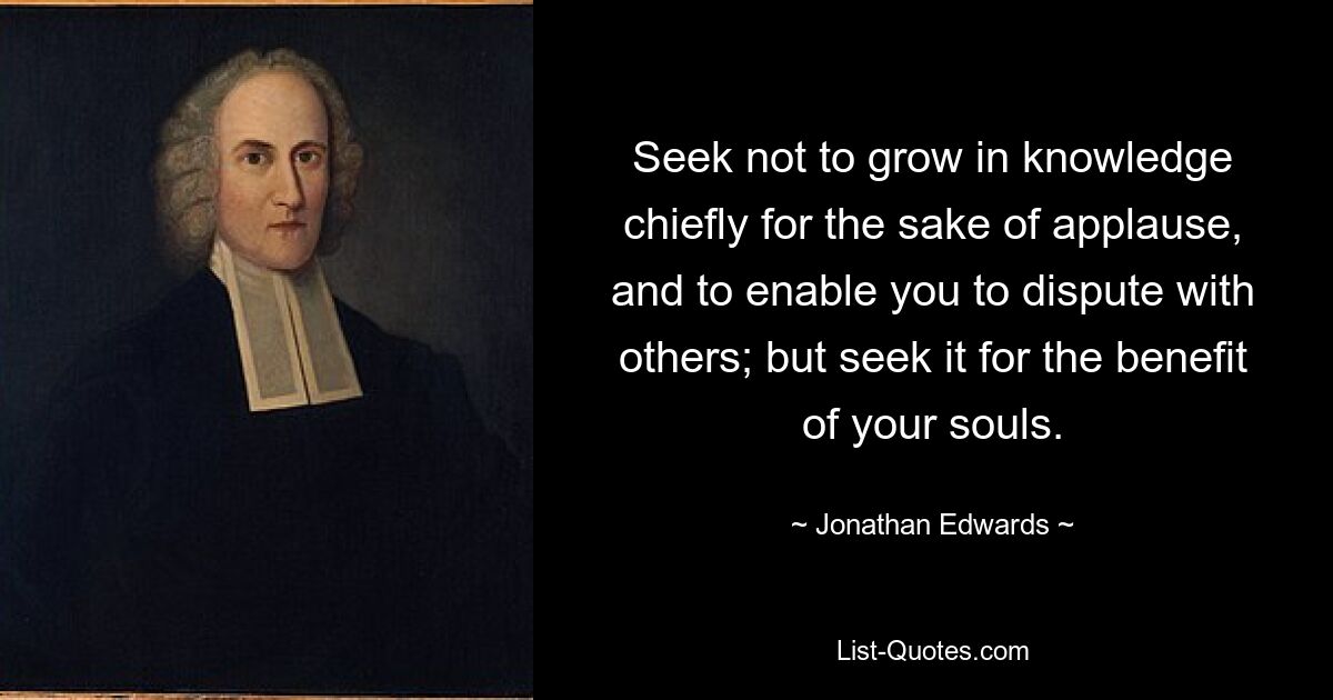 Seek not to grow in knowledge chiefly for the sake of applause, and to enable you to dispute with others; but seek it for the benefit of your souls. — © Jonathan Edwards