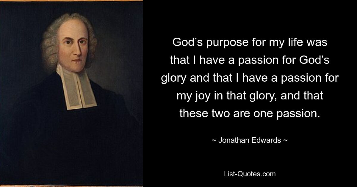 God’s purpose for my life was that I have a passion for God’s glory and that I have a passion for my joy in that glory, and that these two are one passion. — © Jonathan Edwards