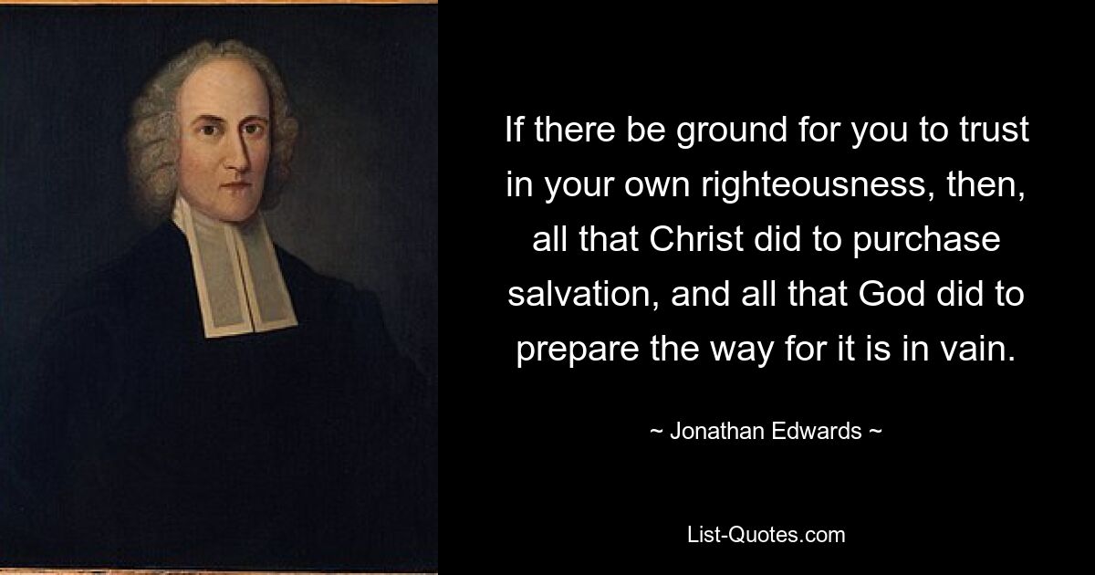 If there be ground for you to trust in your own righteousness, then, all that Christ did to purchase salvation, and all that God did to prepare the way for it is in vain. — © Jonathan Edwards