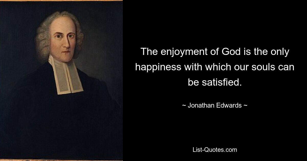 The enjoyment of God is the only happiness with which our souls can be satisfied. — © Jonathan Edwards