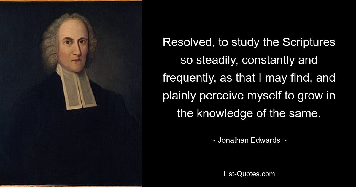 Resolved, to study the Scriptures so steadily, constantly and frequently, as that I may find, and plainly perceive myself to grow in the knowledge of the same. — © Jonathan Edwards