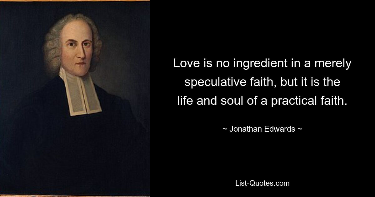 Love is no ingredient in a merely speculative faith, but it is the life and soul of a practical faith. — © Jonathan Edwards