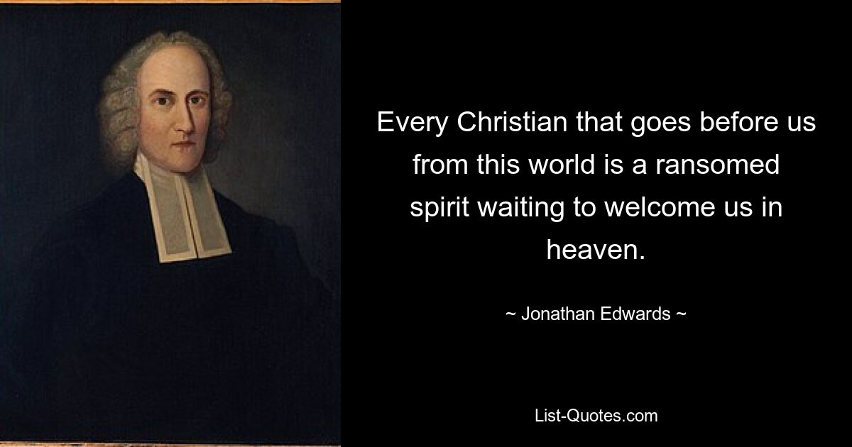 Every Christian that goes before us from this world is a ransomed spirit waiting to welcome us in heaven. — © Jonathan Edwards