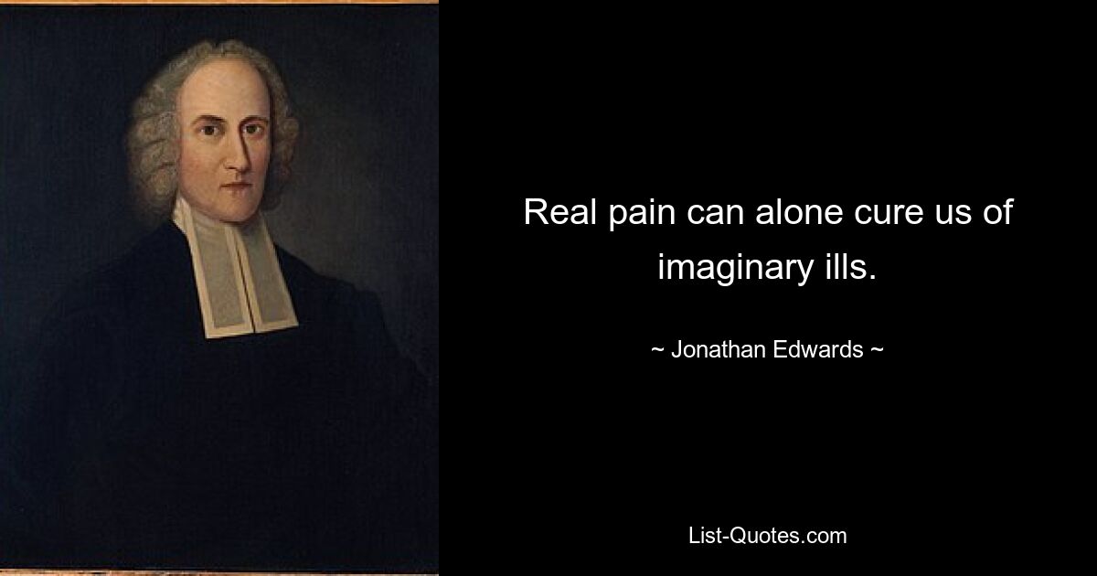 Real pain can alone cure us of imaginary ills. — © Jonathan Edwards