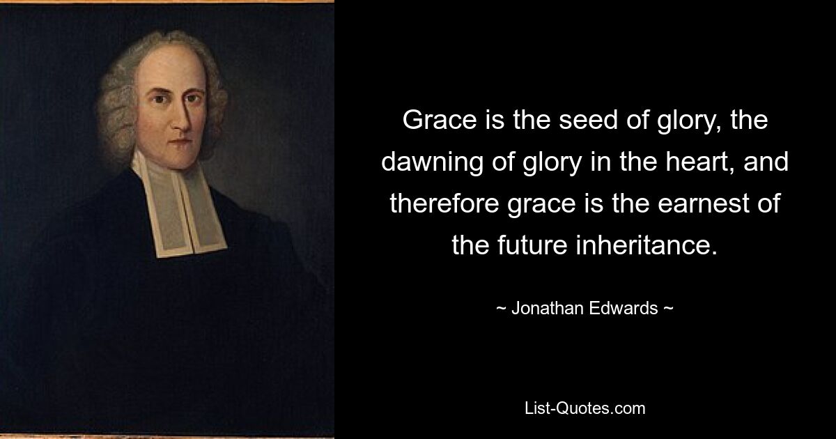 Grace is the seed of glory, the dawning of glory in the heart, and therefore grace is the earnest of the future inheritance. — © Jonathan Edwards