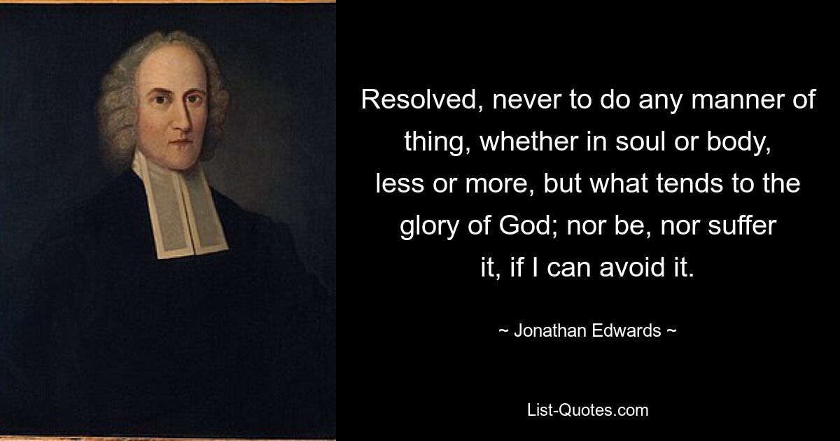 Resolved, never to do any manner of thing, whether in soul or body, less or more, but what tends to the glory of God; nor be, nor suffer it, if I can avoid it. — © Jonathan Edwards