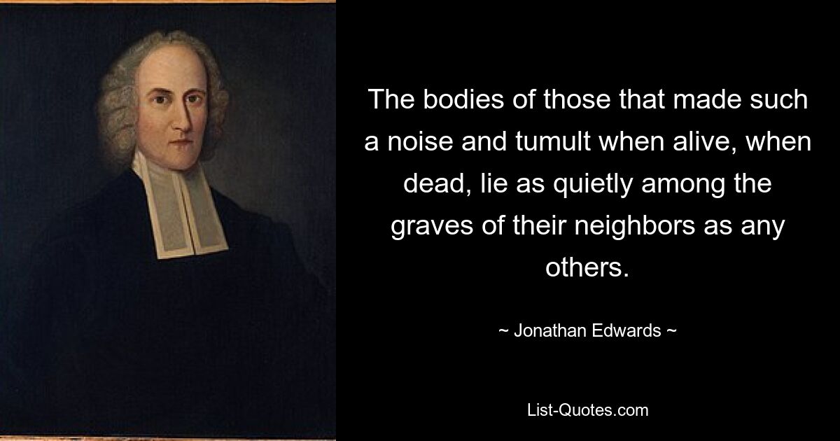 The bodies of those that made such a noise and tumult when alive, when dead, lie as quietly among the graves of their neighbors as any others. — © Jonathan Edwards