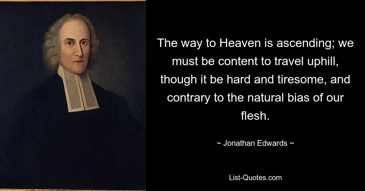 The way to Heaven is ascending; we must be content to travel uphill, though it be hard and tiresome, and contrary to the natural bias of our flesh. — © Jonathan Edwards