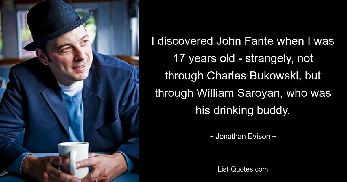 I discovered John Fante when I was 17 years old - strangely, not through Charles Bukowski, but through William Saroyan, who was his drinking buddy. — © Jonathan Evison