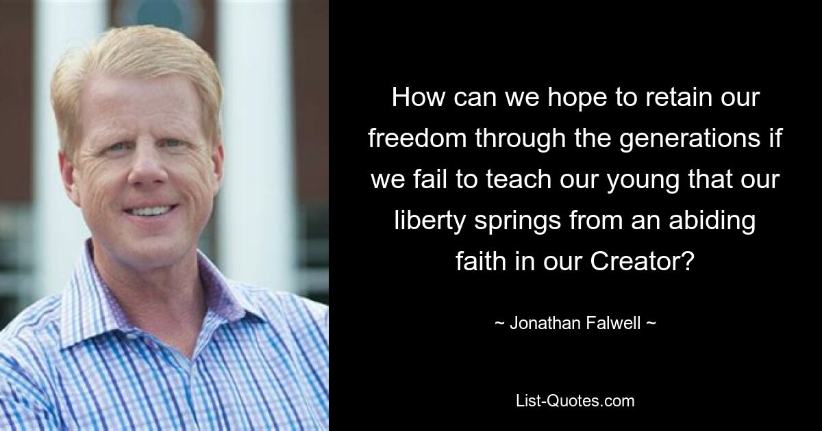 How can we hope to retain our freedom through the generations if we fail to teach our young that our liberty springs from an abiding faith in our Creator? — © Jonathan Falwell