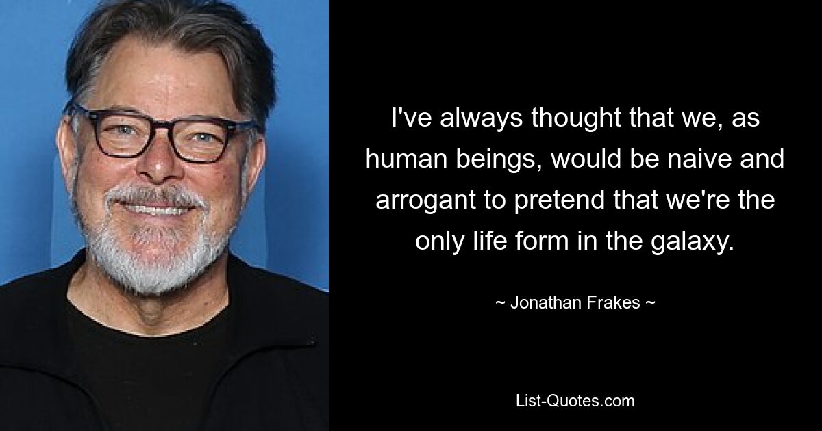 I've always thought that we, as human beings, would be naive and arrogant to pretend that we're the only life form in the galaxy. — © Jonathan Frakes