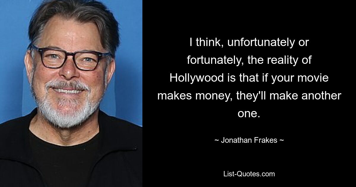 I think, unfortunately or fortunately, the reality of Hollywood is that if your movie makes money, they'll make another one. — © Jonathan Frakes